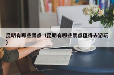 ​昆明有哪些景点（昆明有哪些景点值得去游玩）