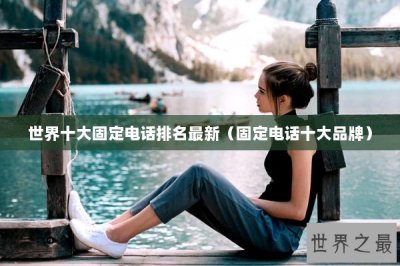 ​世界十大固定电话排名最新（固定电话十大品牌）
